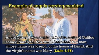 Example of angels serving mankind
Angel Gabriel was sent from God to a city of Galilee
named Nazareth, to a virgin betrothed to a man
whose name was Joseph, of the house of David. And
the virgin's name was Mary. (Luke 1:26)
 