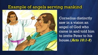 Example of angels serving mankind
Cornelius distinctly
saw in a vision an
angel of God who
came in and told him
to invite Peter to his
house.(Acts 10:1-8)
 