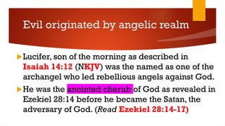 Evil originated by angelic realm
Lucifer, son of the morning as described in
Isaiah 14:12 (NKJV) was the named as one of the
archangel who led rebellious angels against God.
He was the anointed cherub of God as revealed in
Ezekiel 28:14 before he became the Satan, the
adversary of God. (Read Ezekiel 28:14-17)
 
