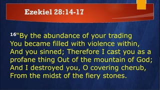 Ezekiel 28:14-17
16“By the abundance of your trading
You became filled with violence within,
And you sinned; Therefore I cast you as a
profane thing Out of the mountain of God;
And I destroyed you, O covering cherub,
From the midst of the fiery stones.
 