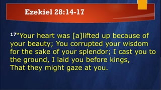 Ezekiel 28:14-17
17“Your heart was [a]lifted up because of
your beauty; You corrupted your wisdom
for the sake of your splendor; I cast you to
the ground, I laid you before kings,
That they might gaze at you.
 