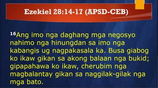 Ezekiel 28:14-17 (APSD-CEB)
16Ang imo nga daghang mga negosyo
nahimo nga hinungdan sa imo nga
kabangis ug nagpakasala ka. Busa giabog
ko ikaw gikan sa akong balaan nga bukid;
gipapahawa ko ikaw, cherubim nga
magbalantay gikan sa naggilak-gilak nga
mga bato.
 