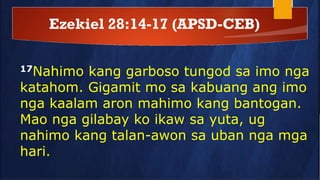 Ezekiel 28:14-17 (APSD-CEB)
17Nahimo kang garboso tungod sa imo nga
katahom. Gigamit mo sa kabuang ang imo
nga kaalam aron mahimo kang bantogan.
Mao nga gilabay ko ikaw sa yuta, ug
nahimo kang talan-awon sa uban nga mga
hari.
 