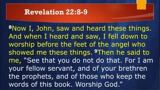 Revelation 22:8-9
8Now I, John, saw and heard these things.
And when I heard and saw, I fell down to
worship before the feet of the angel who
showed me these things. 9Then he said to
me, “See that you do not do that. For I am
your fellow servant, and of your brethren
the prophets, and of those who keep the
words of this book. Worship God.”
 
