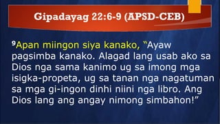 Gipadayag 22:6-9 (APSD-CEB)
9Apan miingon siya kanako, “Ayaw
pagsimba kanako. Alagad lang usab ako sa
Dios nga sama kanimo ug sa imong mga
isigka-propeta, ug sa tanan nga nagatuman
sa mga gi-ingon dinhi niini nga libro. Ang
Dios lang ang angay nimong simbahon!”
 