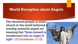 The deceived people in some
church in this world believed to
worship powerful angels not
knowing that “Satan himself is
transformed into an angel of
light”. (2 Corinthians 11:13)
World Deception about Angels
 