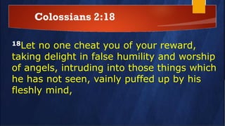 Colossians 2:18
18Let no one cheat you of your reward,
taking delight in false humility and worship
of angels, intruding into those things which
he has not seen, vainly puffed up by his
fleshly mind,
 