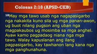 Colosas 2:18 (APSD-CEB)
18May mga tawo usab nga nagapasigarbo
nga nakakita kuno sila ug mga panan-awon,
ug buot nilang pugson ang uban nga
magpakaubos ug mosimba sa mga anghel.
Ayaw kamo pagpadaog niana nga mga
tawo. Walay kapuslanan ang ilang
pagpasigarbo, kay tawhanon lang kana nga
mga panghunahuna.
 