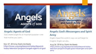 Aug 26, 2018 by Darris McNeely
https://www.ucg.org/beyond-today/beyond-today-
television-program/angels-gods-messengers-and-spirit-
army
Nov 27, 2016 by Darris McNeely
https://www.ucg.org/beyond-today/beyond-
today-television-program/angels-agents-of-god
 