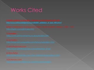Works Cited1) MoMa exhibition of Joan Miro~ Painting and Anti-Painting 1927-1937http://www.artknowledgenews.com/MoMA_exhibition_of_Joan_Miro.html2) Bert Christensen's Cyberspace Gallery, René Magritte, Belgian, 1898 – 1967http://bertc.com/g9/index.htm3) Surrealismhttp://www.artmovements.co.uk/surrealism.htm4) Surrealismhttp://www.artcyclopedia.com/history/surrealism.html5)Artinthepicture.comhttp://www.artinthepicture.com/artists/Max_Ernst/6) Story Byteshttp://www.storybytes.com/view-dali/paintings/index-b.html7)Dictionary.comhttp://dictionary.reference.com/browse/surrealism