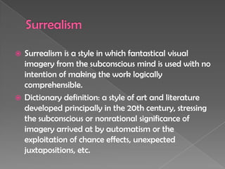 SurrealismSurrealism is a style in which fantastical visual imagery from the subconscious mind is used with no intention of making the work logically comprehensible.Dictionary definition: a style of art and literature developed principally in the 20th century, stressing the subconscious or nonrational significance of imagery arrived at by automatism or the exploitation of chance effects, unexpected juxtapositions, etc.