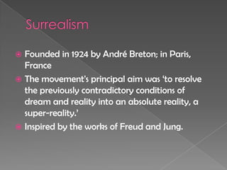 SurrealismFounded in 1924 by André Breton; in Paris, FranceThe movement's principal aim was ‘to resolve the previously contradictory conditions of dream and reality into an absolute reality, a super-reality.’Inspired by the works of Freud and Jung.