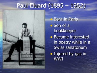 Paul Eluard (1895 – 1952) Born in Paris Son of a bookkeeper Became interested in poetry while in a Swiss sanatorium Injured by gas in WWI 