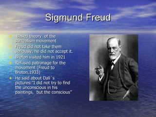 Sigmund   Freud Based theory  of the surrealism movement Freud did not take them seriously, he did not accept it. Breton visited him in 1921 Refused patronage for the movement (Freud to Breton,1933) He said about Dali´s pictures:”I did not try to find the unconscious in his paintings,  but the conscious” 