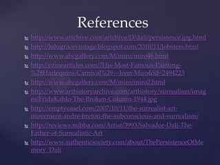 Referenceshttp://www.artchive.com/artchive/D/dali/persistence.jpg.htmlhttp://lulugracevintage.blogspot.com/2010/11/lobsters.htmlhttp://www.abcgallery.com/M/miro/miro46.htmlhttp://ezinearticles.com/?His-Most-Famous-Painting-%28Harlequins-Carnival%29---Joan-Miro&id=2494223http://www.abcgallery.com/M/miro/miro2.htmlhttp://www.arthistoryarchive.com/arthistory/surrealism/images/FridaKahlo-The-Broken-Column-1944.jpghttp://emptyeasel.com/2007/10/11/the-surrealist-art-movement-andre-breton-the-subconscious-and-surrealism/http://reviews.mibba.com/Artist/3993/Salvador-Dali-The-Father-of-Surrealistic-Arthttp://www.authenticsociety.com/about/ThePersistenceOfMemory_Dali