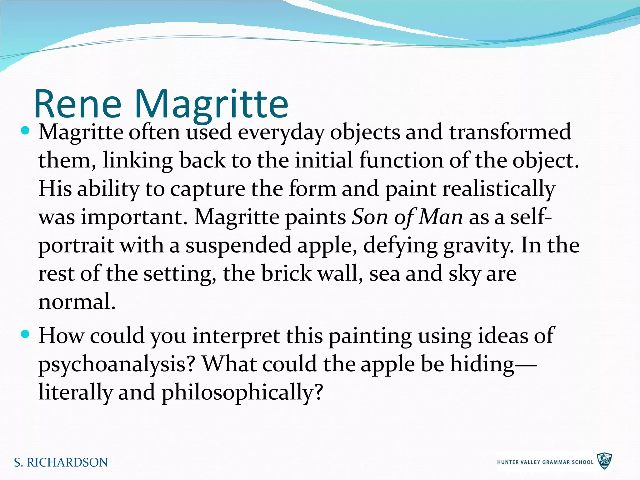 Rene Magritte Magritte often used everyday objects and transformed them, linking back to the initial function of the object. His ability to capture the form and paint realistically was important. Magritte paints  Son of Man  as a self-portrait with a suspended apple, defying gravity. In the rest of the setting, the brick wall, sea and sky are normal.  How could you interpret this painting using ideas of psychoanalysis? What could the apple be hiding—literally and philosophically? S. RICHARDSON 