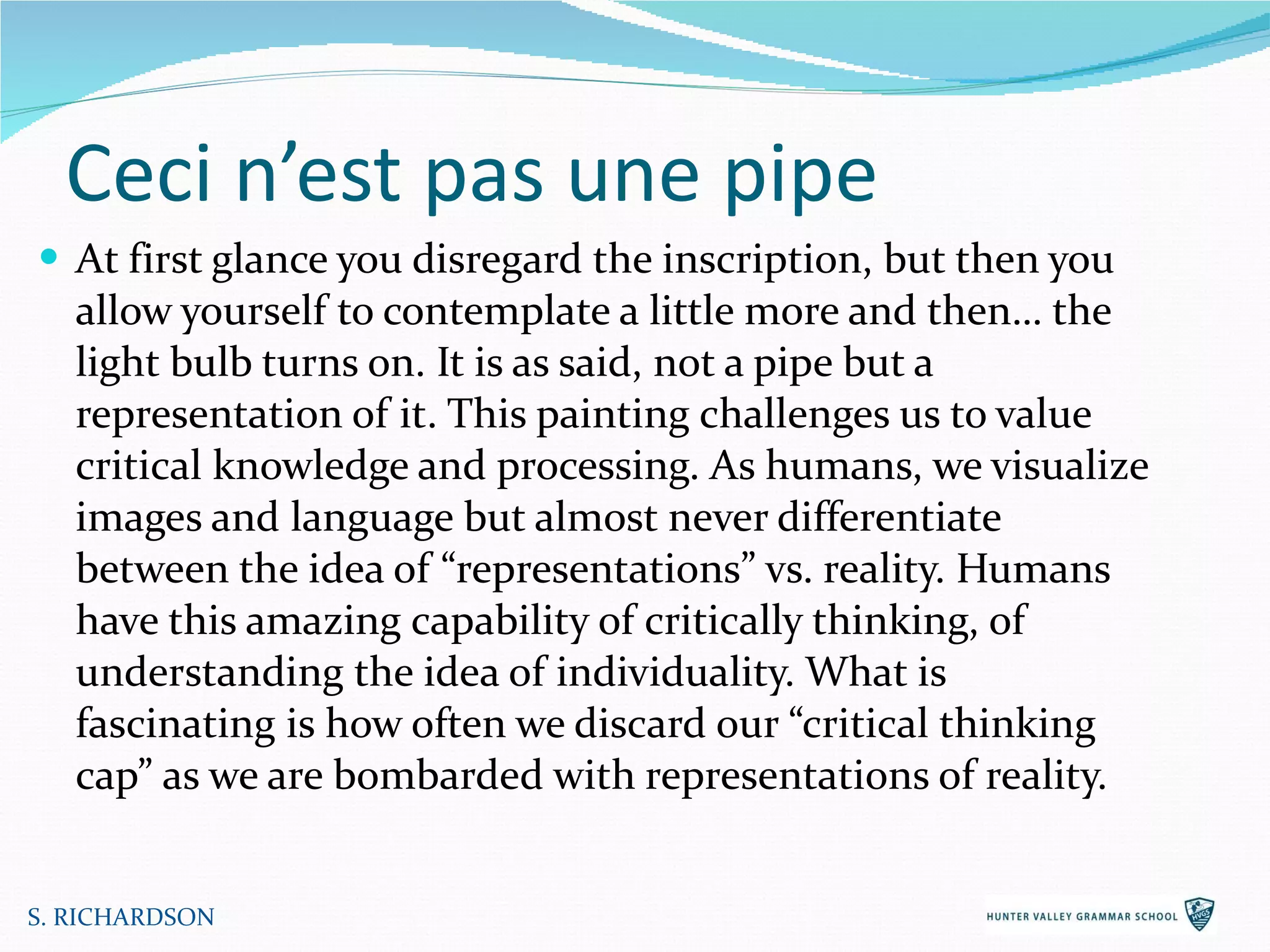 Ceci n’est pas une pipe At first glance you disregard the inscription, but then you allow yourself to contemplate a little more and then… the light bulb turns on. It is as said, not a pipe but a representation of it. This painting challenges us to value critical knowledge and processing. As humans, we visualize images and language but almost never differentiate between the idea of “representations” vs. reality. Humans have this amazing capability of critically thinking, of understanding the idea of individuality. What is fascinating is how often we discard our “critical thinking cap” as we are bombarded with representations of reality. S. RICHARDSON 