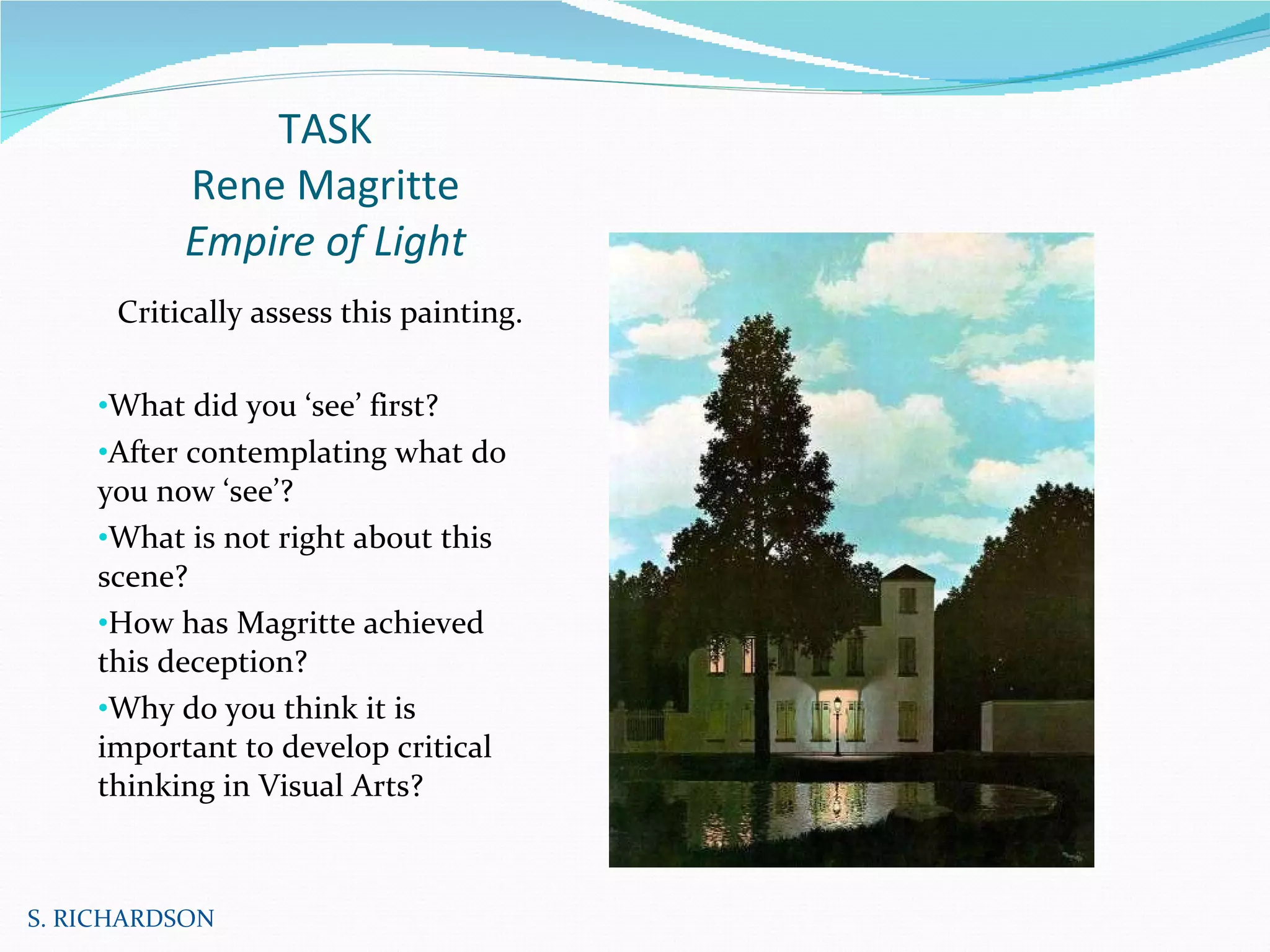 TASK Rene Magritte Empire of Light Critically assess this painting. What did you ‘see’ first? After contemplating what do you now ‘see’? What is not right about this scene?  How has Magritte achieved this deception? Why do you think it is important to develop critical thinking in Visual Arts? S. RICHARDSON 