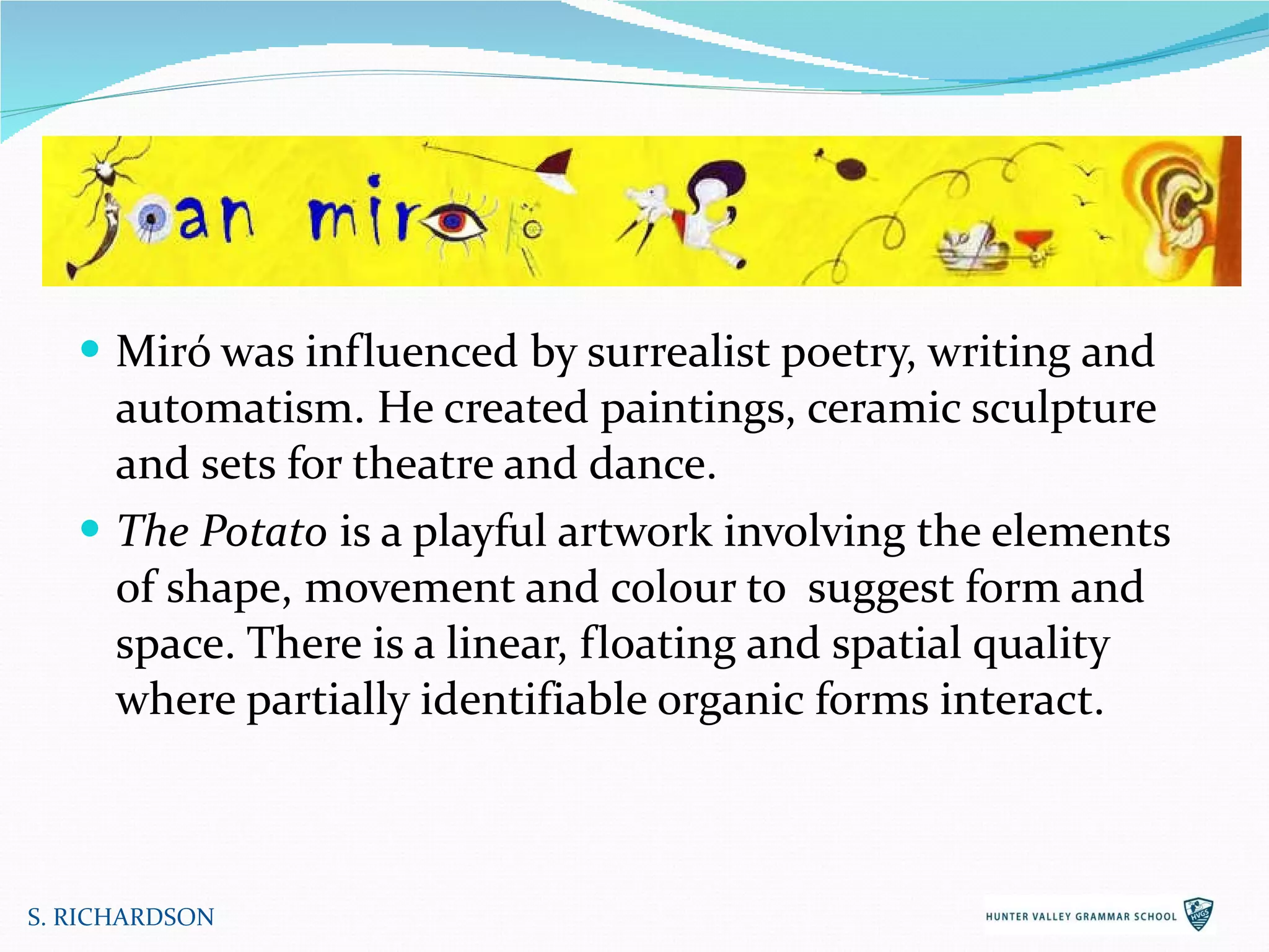 Miró was influenced by surrealist poetry, writing and automatism. He created paintings, ceramic sculpture and sets for theatre and dance.  The Potato  is a playful artwork involving the elements of shape, movement and colour to  suggest form and space. There is a linear, floating and spatial quality where partially identifiable organic forms interact. S. RICHARDSON 