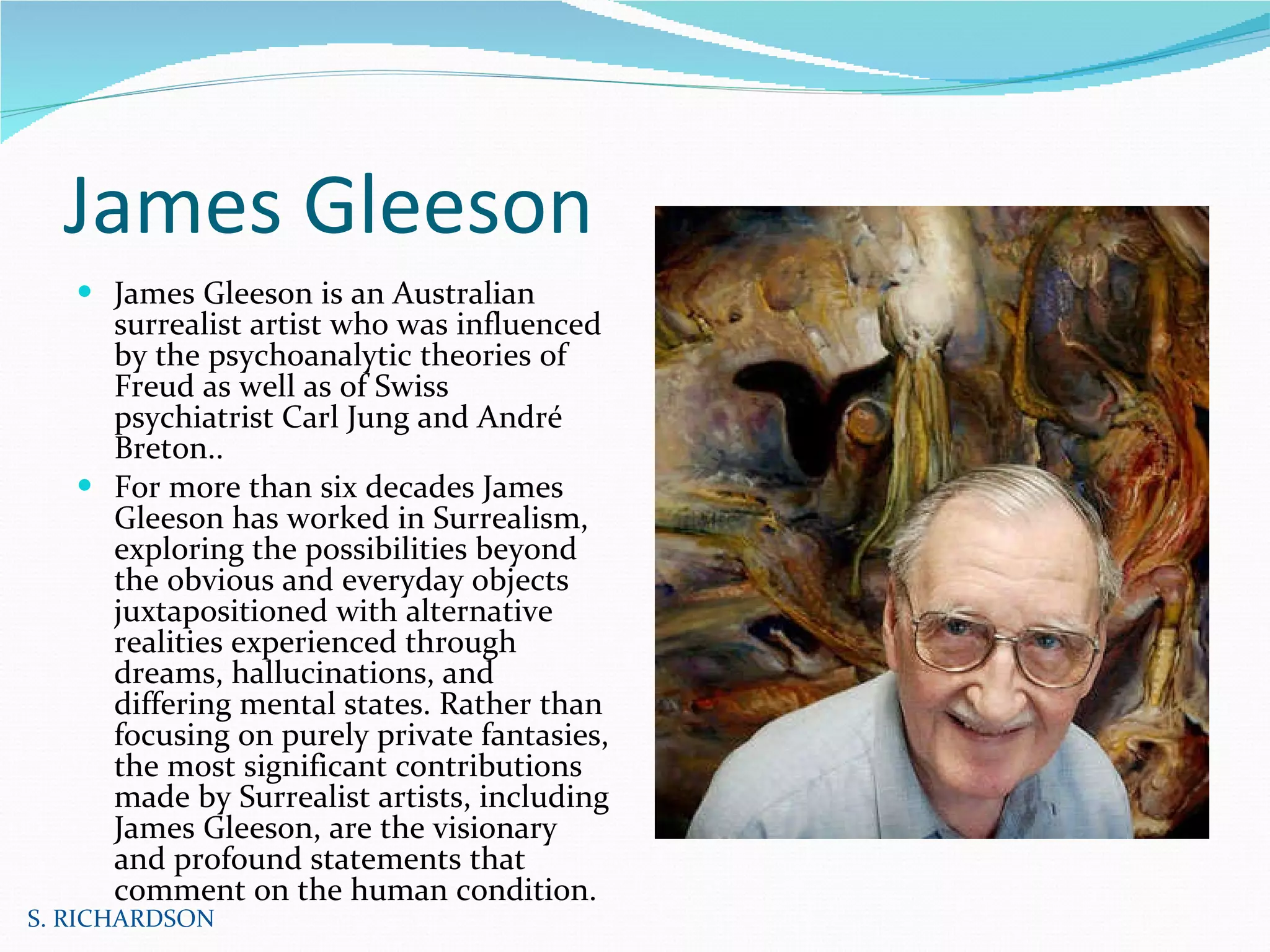 James Gleeson James Gleeson is an Australian surrealist artist who was influenced by the psychoanalytic theories of Freud as well as of Swiss psychiatrist Carl Jung and André Breton..  For more than six decades James Gleeson has worked in Surrealism, exploring the possibilities beyond the obvious and everyday objects juxtapositioned with alternative realities experienced through dreams, hallucinations, and differing mental states. Rather than focusing on purely private fantasies, the most significant contributions made by Surrealist artists, including James Gleeson, are the visionary and profound statements that comment on the human condition.  S. RICHARDSON 