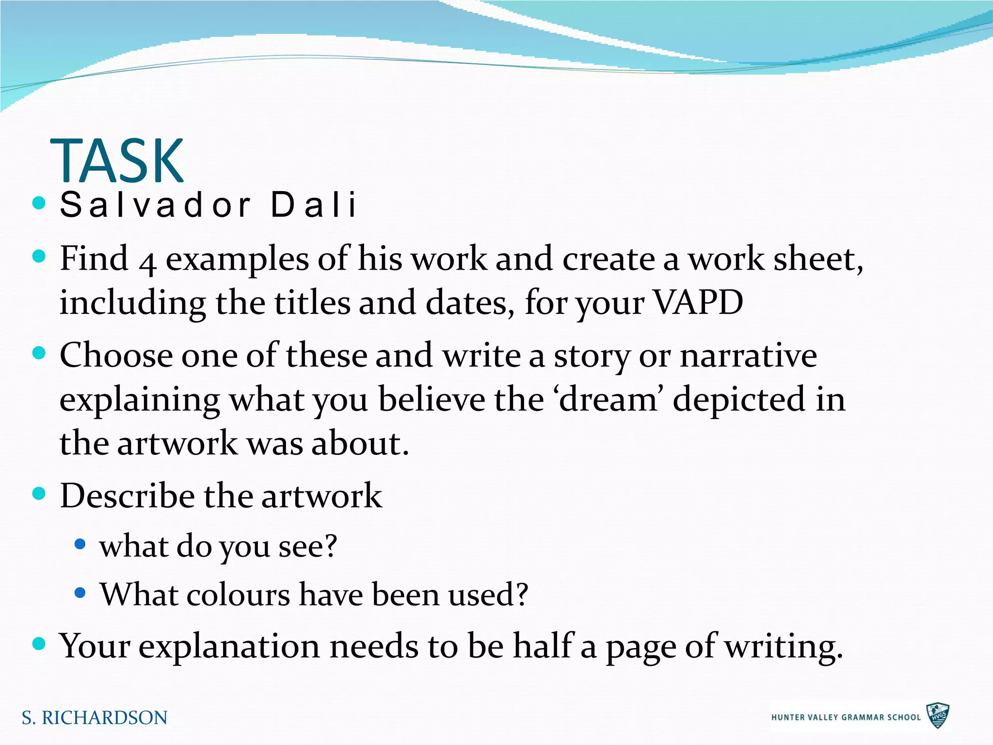 TASK Salvador Dali Find 4 examples of his work and create a work sheet, including the titles and dates, for your VAPD Choose one of these and write a story or narrative explaining what you believe the ‘dream’ depicted in the artwork was about.  Describe the artwork  what do you see?  What colours have been used? Your explanation needs to be half a page of writing. S. RICHARDSON 
