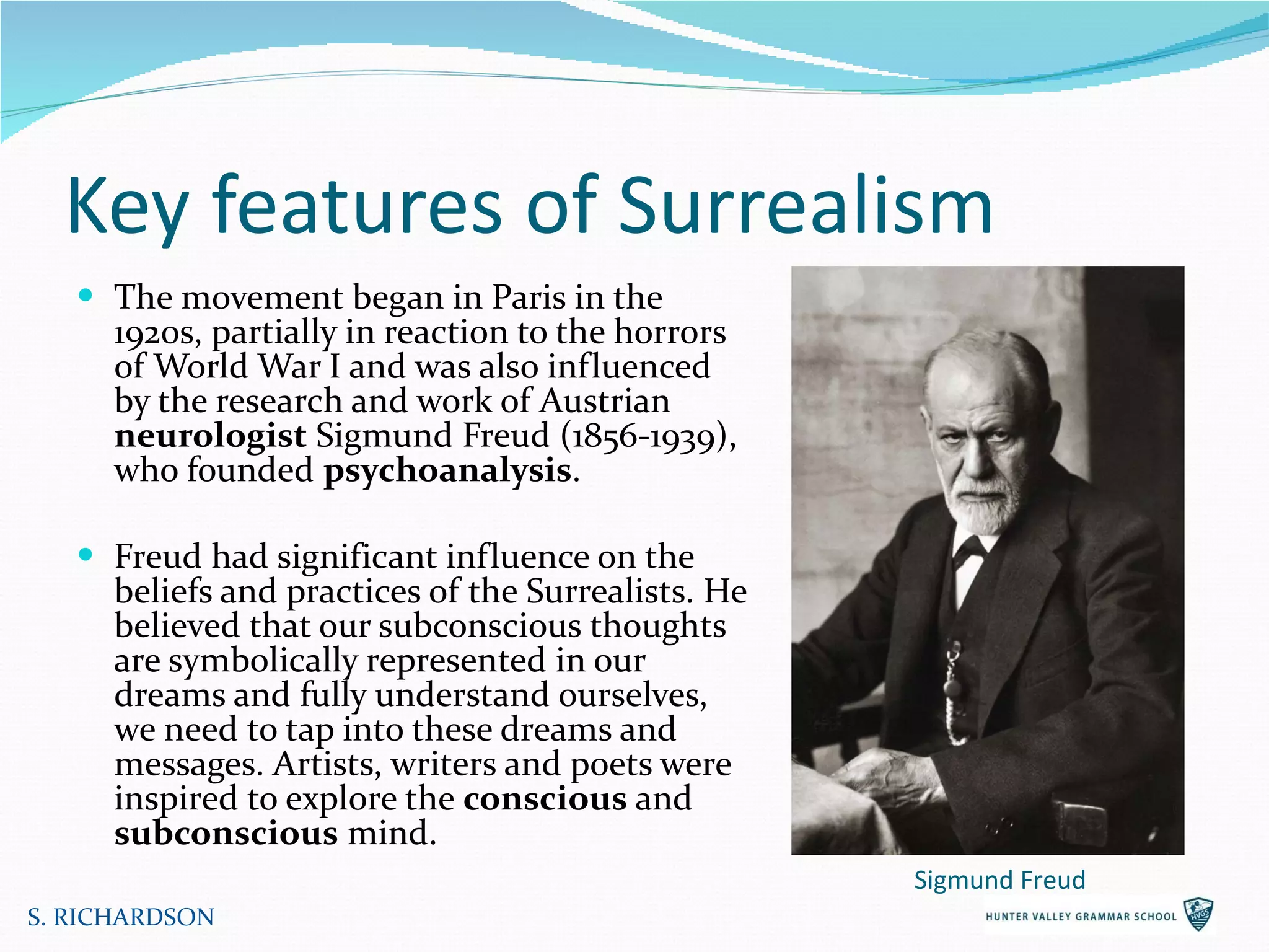 Key features of Surrealism The movement began in Paris in the 1920s, partially in reaction to the horrors of World War I and was also influenced by the research and work of Austrian  neurologist  Sigmund Freud (1856-1939), who founded  psychoanalysis .  Freud had significant influence on the beliefs and practices of the Surrealists. He believed that our subconscious thoughts are symbolically represented in our dreams and fully understand ourselves, we need to tap into these dreams and messages. Artists, writers and poets were inspired to explore the  conscious  and  subconscious  mind.  S. RICHARDSON Sigmund Freud 