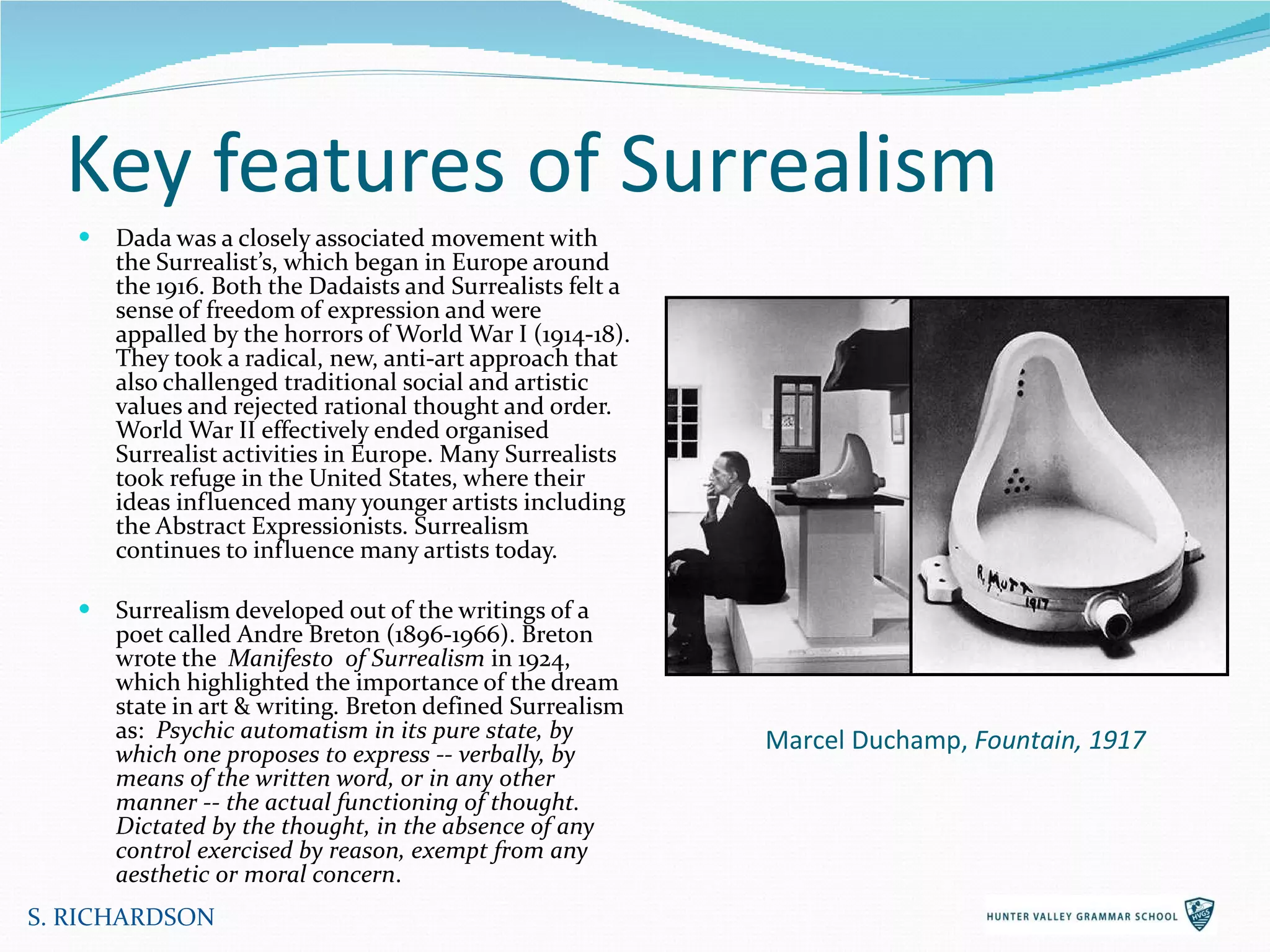 Key features of Surrealism Dada was a closely associated movement with the Surrealist’s, which began in Europe around the 1916. Both the Dadaists and Surrealists felt a sense of freedom of expression and were appalled by the horrors of World War I (1914-18). They took a radical, new, anti-art approach that also challenged traditional social and artistic values and rejected rational thought and order. World War II effectively ended organised Surrealist activities in Europe. Many Surrealists took refuge in the United States, where their ideas influenced many younger artists including the Abstract Expressionists. Surrealism continues to influence many artists today. Surrealism developed out of the writings of a poet called Andre Breton (1896-1966). Breton wrote the  Manifesto  of Surrealism  in 1924, which highlighted the importance of the dream state in art & writing. Breton defined Surrealism as:  Psychic automatism in its pure state, by which one proposes to express -- verbally, by means of the written word, or in any other manner -- the actual functioning of thought. Dictated by the thought, in the absence of any control exercised by reason, exempt from any aesthetic or moral concern .  S. RICHARDSON Marcel Duchamp,  Fountain, 1917 