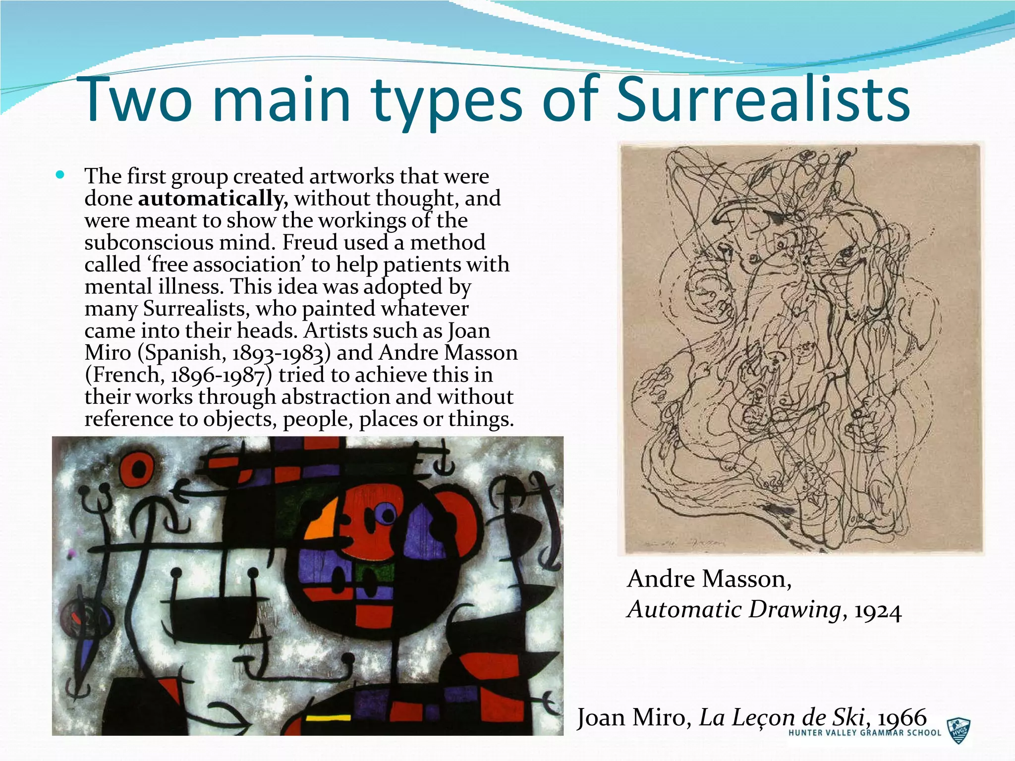 Two main types of Surrealists The first group created artworks that were done  automatically,  without thought, and were meant to show the workings of the subconscious mind. Freud used a method called ‘free association’ to help patients with mental illness. This idea was adopted by many Surrealists, who painted whatever came into their heads. Artists such as Joan Miro (Spanish, 1893-1983) and Andre Masson (French, 1896-1987) tried to achieve this in their works through abstraction and without reference to objects, people, places or things. Andre Masson,  Automatic Drawing , 1924 Joan Miro,  La Leçon de Ski , 1966 