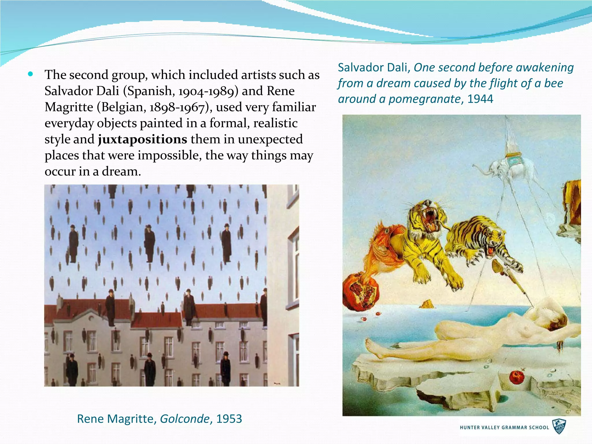 The second group, which included artists such as Salvador Dali (Spanish, 1904-1989) and Rene Magritte (Belgian, 1898-1967), used very familiar everyday objects painted in a formal, realistic style and  juxtapositions  them in unexpected places that were impossible, the way things may occur in a dream. Rene Magritte,  Golconde , 1953 Salvador Dali,  One second before awakening from a dream caused by the flight of a bee around a pomegranate , 1944 