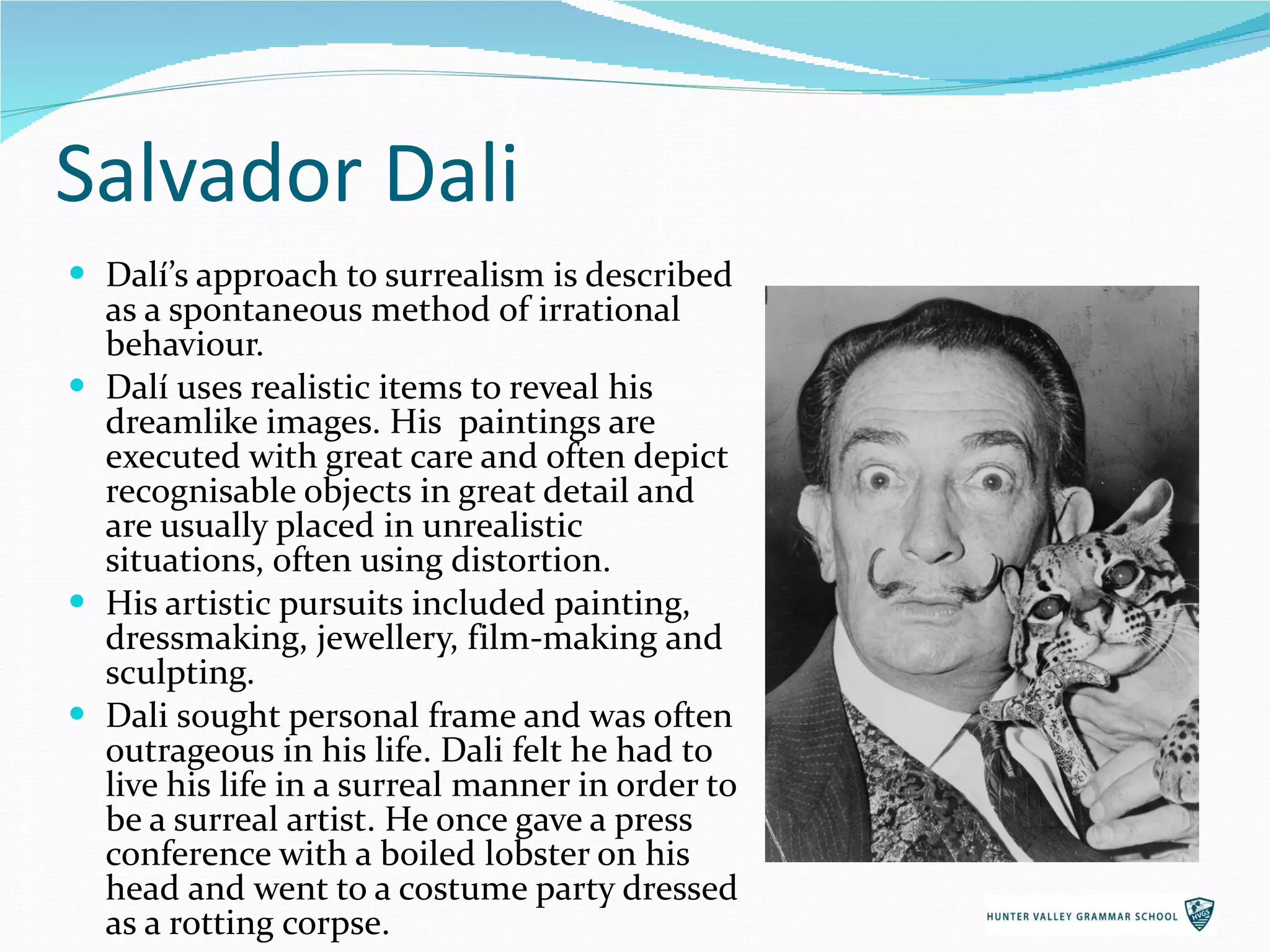 Salvador Dali Dalí’s approach to surrealism is described as a spontaneous method of irrational behaviour.  Dalí uses realistic items to reveal his dreamlike images. His  paintings are executed with great care and often depict  recognisable objects in great detail and are usually placed in unrealistic situations, often using distortion.  His artistic pursuits included painting, dressmaking, jewellery, film-making and sculpting. Dali sought personal frame and was often outrageous in his life. Dali felt he had to live his life in a surreal manner in order to be a surreal artist. He once gave a press conference with a boiled lobster on his head and went to a costume party dressed as a rotting corpse. 