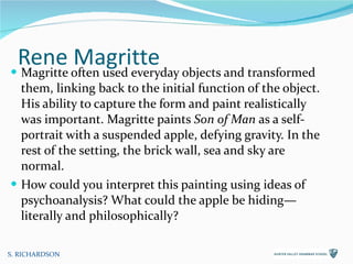 Rene Magritte Magritte often used everyday objects and transformed them, linking back to the initial function of the object. His ability to capture the form and paint realistically was important. Magritte paints  Son of Man  as a self-portrait with a suspended apple, defying gravity. In the rest of the setting, the brick wall, sea and sky are normal.  How could you interpret this painting using ideas of psychoanalysis? What could the apple be hiding—literally and philosophically? S. RICHARDSON 