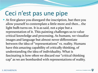 Ceci n’est pas une pipe At first glance you disregard the inscription, but then you allow yourself to contemplate a little more and then… the light bulb turns on. It is as said, not a pipe but a representation of it. This painting challenges us to value critical knowledge and processing. As humans, we visualize images and language but almost never differentiate between the idea of “representations” vs. reality. Humans have this amazing capability of critically thinking, of understanding the idea of individuality. What is fascinating is how often we discard our “critical thinking cap” as we are bombarded with representations of reality. S. RICHARDSON 
