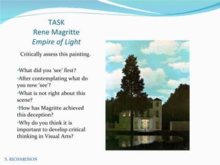 TASK Rene Magritte Empire of Light Critically assess this painting. What did you ‘see’ first? After contemplating what do you now ‘see’? What is not right about this scene?  How has Magritte achieved this deception? Why do you think it is important to develop critical thinking in Visual Arts? S. RICHARDSON 