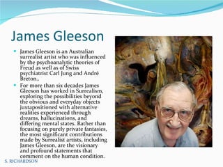 James Gleeson James Gleeson is an Australian surrealist artist who was influenced by the psychoanalytic theories of Freud as well as of Swiss psychiatrist Carl Jung and André Breton..  For more than six decades James Gleeson has worked in Surrealism, exploring the possibilities beyond the obvious and everyday objects juxtapositioned with alternative realities experienced through dreams, hallucinations, and differing mental states. Rather than focusing on purely private fantasies, the most significant contributions made by Surrealist artists, including James Gleeson, are the visionary and profound statements that comment on the human condition.  S. RICHARDSON 