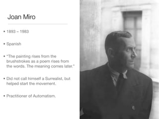 Joan Miro

• 1893 – 1983


• Spanish


• “The painting rises from the
  brushstrokes as a poem rises from
  the words. The meaning comes later.”


• Did not call himself a Surrealist, but
  helped start the movement.


• Practitioner of Automatism.
 