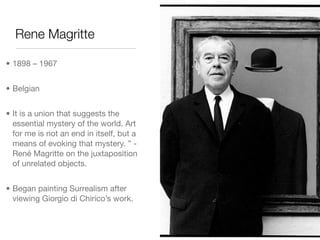 Rene Magritte

• 1898 – 1967


• Belgian


• It is a union that suggests the
  essential mystery of the world. Art
  for me is not an end in itself, but a
  means of evoking that mystery. ” -
  René Magritte on the juxtaposition
  of unrelated objects.


• Began painting Surrealism after
  viewing Giorgio di Chirico’s work.
 