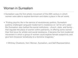 Women in Surrealism
• Surrealism was the ﬁrst artistic movement of the 20th century in which
  women were able to explore feminism and stake a place in the art world.


• "Putting psychic life in the service of revolutionary politics, Surrealism
  publicly challenged vanguard modernism's insistence on 'art for art's sake.'
  But Surrealism also battled the social institutions - church, state, and family -
  that regulate the place of women within patriarchy. In offering some women
  their ﬁrst locus for artistic and social resistance, it became the ﬁrst modernist
  movement in which a group of women could explore female subjectivity and
  give form (however tentatively) to a feminine imaginary."


   • Whitney Chadwick, from Women, Surrealism, and Self-Representation
 