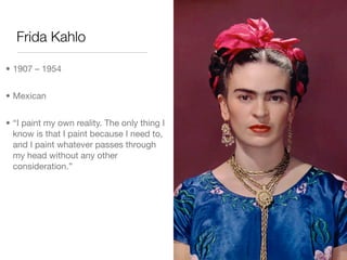 Frida Kahlo

• 1907 – 1954


• Mexican


• “I paint my own reality. The only thing I
  know is that I paint because I need to,
  and I paint whatever passes through
  my head without any other
  consideration.”
 