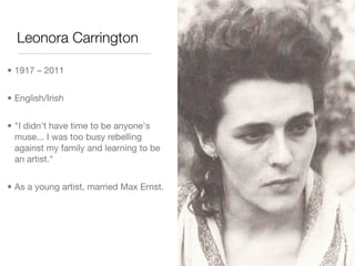 Leonora Carrington

• 1917 – 2011


• English/Irish


• "I didn't have time to be anyone's
  muse... I was too busy rebelling
  against my family and learning to be
  an artist."


• As a young artist, married Max Ernst.
 