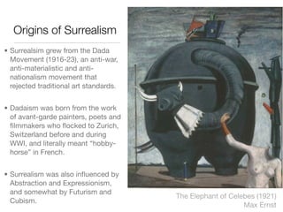 Origins of Surrealism
• Surrealsim grew from the Dada
  Movement (1916-23), an anti-war,
  anti-materialistic and anti-
  nationalism movement that
  rejected traditional art standards.


• Dadaism was born from the work
  of avant-garde painters, poets and
  ﬁlmmakers who ﬂocked to Zurich,
  Switzerland before and during
  WWI, and literally meant “hobby-
  horse” in French.


• Surrealism was also inﬂuenced by
  Abstraction and Expressionism,
  and somewhat by Futurism and
                                        The Elephant of Celebes (1921)
  Cubism.
                                                            Max Ernst
 