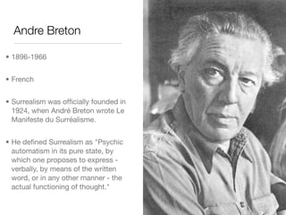 Andre Breton

• 1896-1966


• French


• Surrealism was ofﬁcially founded in
  1924, when André Breton wrote Le
  Manifeste du Surréalisme.


• He deﬁned Surrealism as "Psychic
  automatism in its pure state, by
  which one proposes to express -
  verbally, by means of the written
  word, or in any other manner - the
  actual functioning of thought."
 