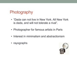 Photography
• “Dada can not live in New York. All New York
  is dada, and will not tolerate a rival”.

• Photographer for famous artists in Paris

• Interest in minimalism and abstractionism

• rayographs
 