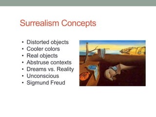 Surrealism Concepts

•   Distorted objects
•   Cooler colors
•   Real objects
•   Abstruse contexts
•   Dreams vs. Reality
•   Unconscious
•   Sigmund Freud
 