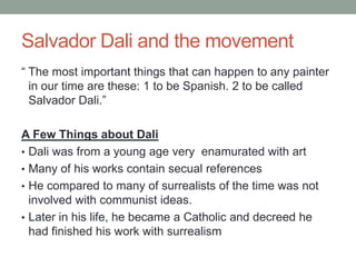 Salvador Dali and the movement
“ The most important things that can happen to any painter
  in our time are these: 1 to be Spanish. 2 to be called
  Salvador Dali.”

A Few Things about Dali
• Dali was from a young age very enamurated with art
• Many of his works contain secual references
• He compared to many of surrealists of the time was not
  involved with communist ideas.
• Later in his life, he became a Catholic and decreed he
  had finished his work with surrealism
 