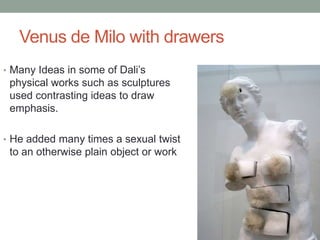 Venus de Milo with drawers
• Many Ideas in some of Dali’s
 physical works such as sculptures
 used contrasting ideas to draw
 emphasis.

• He added many times a sexual twist
 to an otherwise plain object or work
 