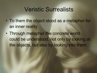 Veristic Surrealists To them the object stood as a metaphor for an inner reality Through metaphor the concrete world could be understood, not only by looking at the objects, but also by looking into them. 
