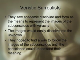 Veristic Surrealists They saw academic discipline and form as the means to represent the images of the subconscious with veracity The images would easily dissolve into the unknown They hoped to find a way to follow the images of the subconscious until the conscience could understand their meaning. 