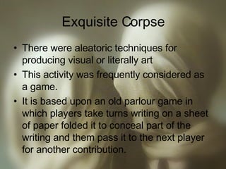 Exquisite Corpse There were aleatoric techniques for producing visual or literally art This activity was frequently considered as a game. It is based upon an old parlour game in which players take turns writing on a sheet of paper folded it to conceal part of the writing and them pass it to the next player for another contribution. 