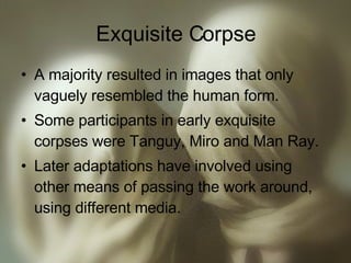 Exquisite Corpse A majority resulted in images that only vaguely resembled the human form. Some participants in early exquisite corpses were Tanguy, Miro and Man Ray. Later adaptations have involved using other means of passing the work around, using different media. 