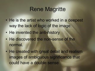 Rene Magritte He is the artist who worked in a deepest way the lack of logic of the image. He invented the anti-history He discovered the non-sense of the normal. He created with great detail and realism images of ambiguous significance that could have a double sense 